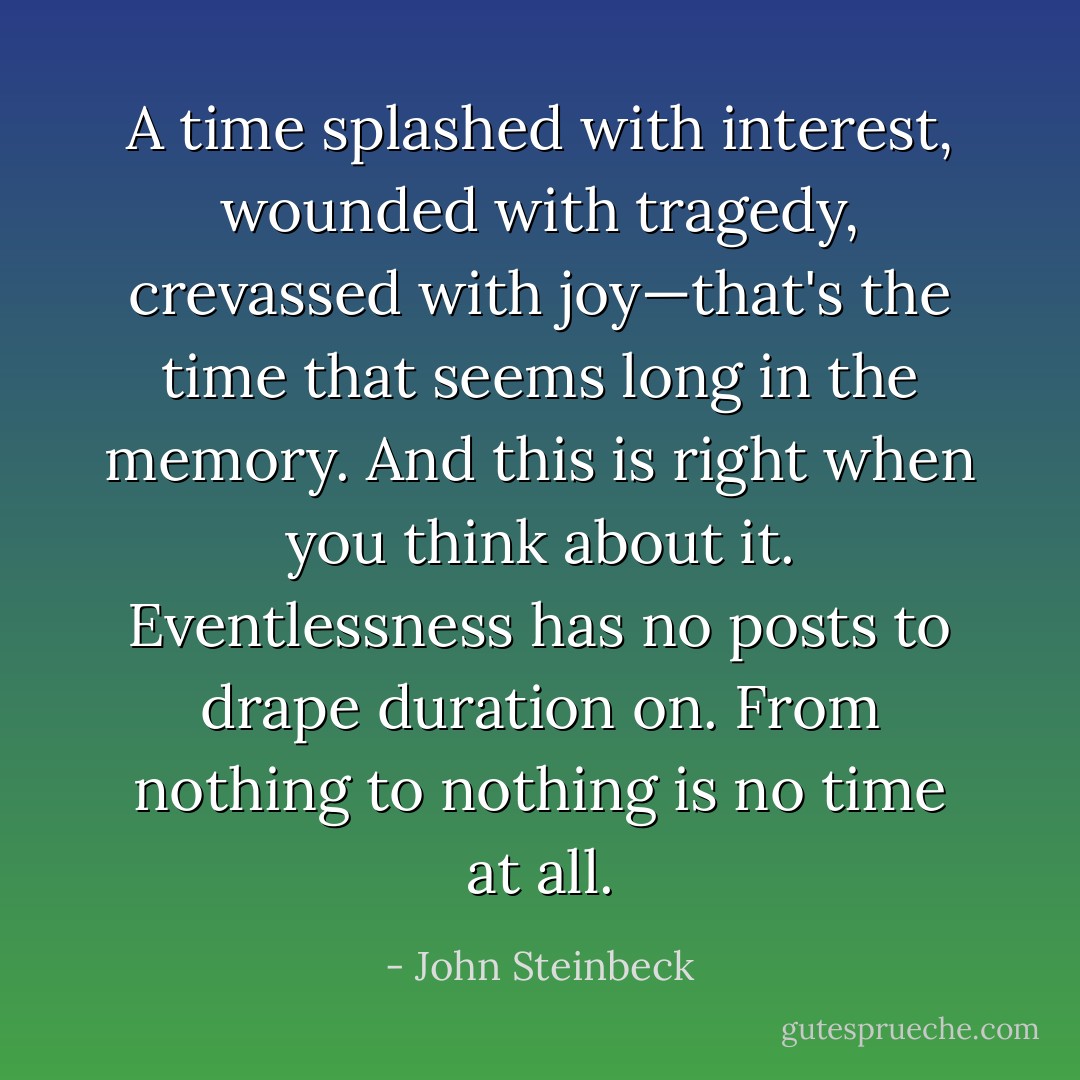 A time splashed with interest, wounded with tragedy, crevassed with joy—that's the time that seems long in the memory. And this is right when you think about it. Eventlessness has no posts to drape duration on. From nothing to nothing is no time at all. - John Steinbeck