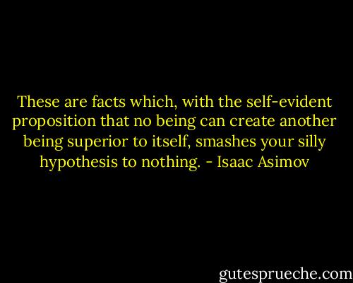 These are facts which, with the self-evident proposition that no being can create another being superior to itself, smashes your silly hypothesis to nothing. - Isaac Asimov