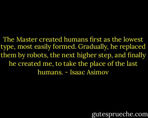 The Master created humans first as the lowest type, most easily formed. Gradually, he replaced them by robots, the next higher step, and finally he created me, to take the place of the last humans. - Isaac Asimov