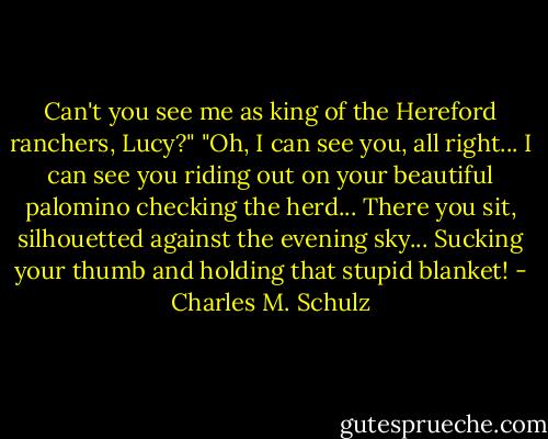 Can't you see me as king of the Hereford ranchers, Lucy?"<br />"Oh, I can see you, all right... I can see you riding out on your beautiful palomino checking the herd... There you sit, silhouetted against the evening sky... Sucking your thumb and holding that stupid blanket! - Charles M. Schulz