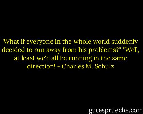 What if everyone in the whole world suddenly decided to run away from his problems?"<br />"Well, at least we'd all be running in the same direction! - Charles M. Schulz