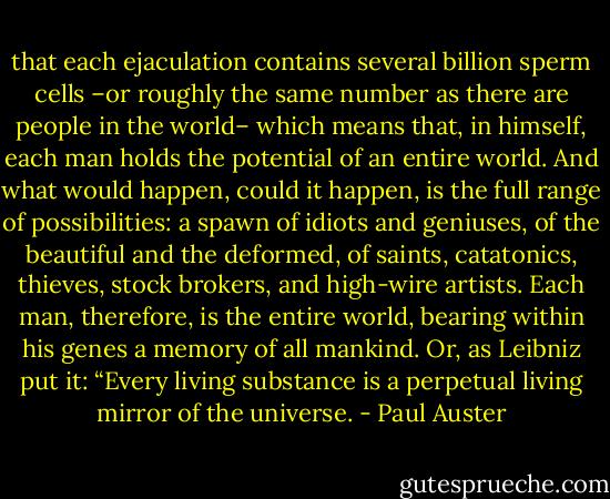 that each ejaculation contains several billion sperm cells –or roughly the same number as there are people in the world– which means that, in himself, each man holds the potential of an entire world. And what would happen, could it happen, is the full range of possibilities: a spawn of idiots and geniuses, of the beautiful and the deformed, of saints, catatonics, thieves, stock brokers, and high-wire artists. Each man, therefore, is the entire world, bearing within his genes a memory of all mankind. Or, as Leibniz put it: “Every living substance is a perpetual living mirror of the universe. - Paul Auster