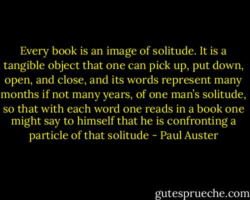 Every book is an image of solitude. It is a tangible object that one can pick up, put down, open, and close, and its words represent many months if not many years, of one man’s solitude, so that with each word one reads in a book one might say to himself that he is confronting a particle of that solitude - Paul Auster