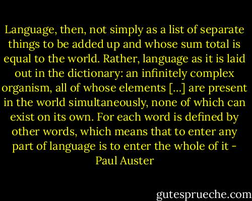 Language, then, not simply as a list of separate things to be added up and whose sum total is equal to the world. Rather, language as it is laid out in the dictionary: an infinitely complex organism, all of whose elements […] are present in the world simultaneously, none of which can exist on its own. For each word is defined by other words, which means that to enter any part of language is to enter the whole of it - Paul Auster