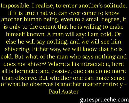 Impossible, I realize, to enter another’s solitude. If it is true that we can ever come to know another human being, even to a small degree, it is only to the extent that he is willing to make himself known. A man will say: I am cold. Or else he will say nothing, and we will see him shivering. Either way, we will know that he is cold. But what of the man who says nothing and does not shiver? Where all is intractable, here all is hermetic and evasive, one can do no more than observe. But whether one can make sense of what he observes is another matter entirely - Paul Auster