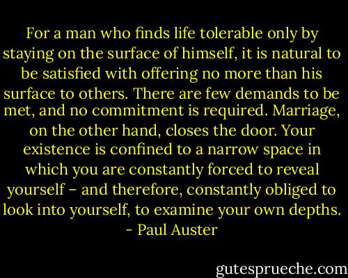 For a man who finds life tolerable only by staying on the surface of himself, it is natural to be satisfied with offering no more than his surface to others. There are few demands to be met, and no commitment is required. Marriage, on the other hand, closes the door. Your existence is confined to a narrow space in which you are constantly forced to reveal yourself – and therefore, constantly obliged to look into yourself, to examine your own depths. - Paul Auster