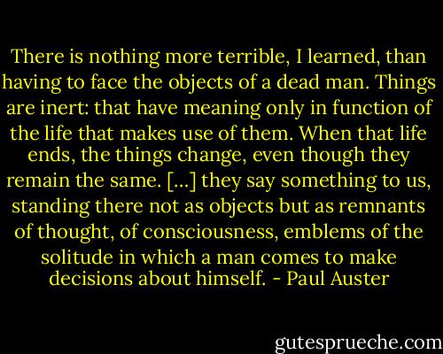 There is nothing more terrible, I learned, than having to face the objects of a dead man. Things are inert: that have meaning only in function of the life that makes use of them. When that life ends, the things change, even though they remain the same. […] they say something to us, standing there not as objects but as remnants of thought, of consciousness, emblems of the solitude in which a man comes to make decisions about himself. - Paul Auster