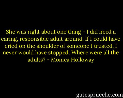 She was right about one thing - I did need a caring, responsible adult around. If I could have cried on the shoulder of someone I trusted, I never would have stopped. Where were all the adults? - Monica Holloway
