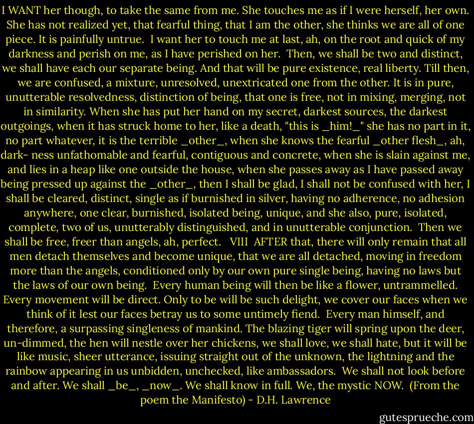 I WANT her though, to take the same from me.<br />She touches me as if I were herself, her own.<br />She has not realized yet, that fearful thing, that<br />I am the other,<br />she thinks we are all of one piece.<br />It is painfully untrue.<br /><br />I want her to touch me at last, ah, on the root and<br />quick of my darkness<br />and perish on me, as I have perished on her.<br /><br />Then, we shall be two and distinct, we shall have<br />each our separate being.<br />And that will be pure existence, real liberty.<br />Till then, we are confused, a mixture, unresolved,<br />unextricated one from the other.<br />It is in pure, unutterable resolvedness, distinction<br />of being, that one is free,<br />not in mixing, merging, not in similarity.<br />When she has put her hand on my secret, darkest<br />sources, the darkest outgoings,<br />when it has struck home to her, like a death, "this is _him!_"<br />she has no part in it, no part whatever,<br />it is the terrible _other_,<br />when she knows the fearful _other flesh_, ah, dark-<br />ness unfathomable and fearful, contiguous and concrete,<br />when she is slain against me, and lies in a heap<br />like one outside the house,<br />when she passes away as I have passed away<br />being pressed up against the _other_,<br />then I shall be glad, I shall not be confused with her,<br />I shall be cleared, distinct, single as if burnished in silver,<br />having no adherence, no adhesion anywhere,<br />one clear, burnished, isolated being, unique,<br />and she also, pure, isolated, complete,<br />two of us, unutterably distinguished, and in unutterable conjunction.<br /><br />Then we shall be free, freer than angels, ah, perfect.<br /><br /><br />VIII<br /><br />AFTER that, there will only remain that all men<br />detach themselves and become unique,<br />that we are all detached, moving in freedom more<br />than the angels,<br />conditioned only by our own pure single being,<br />having no laws but the laws of our own being.<br /><br />Every human being will then be like a flower, untrammelled.<br />Every movement will be direct.<br />Only to be will be such delight, we cover our faces<br />when we think of it<br />lest our faces betray us to some untimely fiend.<br /><br />Every man himself, and therefore, a surpassing<br />singleness of mankind.<br />The blazing tiger will spring upon the deer, un-dimmed,<br />the hen will nestle over her chickens,<br />we shall love, we shall hate,<br />but it will be like music, sheer utterance,<br />issuing straight out of the unknown,<br />the lightning and the rainbow appearing in us<br />unbidden, unchecked,<br />like ambassadors.<br /><br />We shall not look before and after.<br />We shall _be_, _now_.<br />We shall know in full.<br />We, the mystic NOW.<br /><br />(From the poem the Manifesto) - D.H. Lawrence