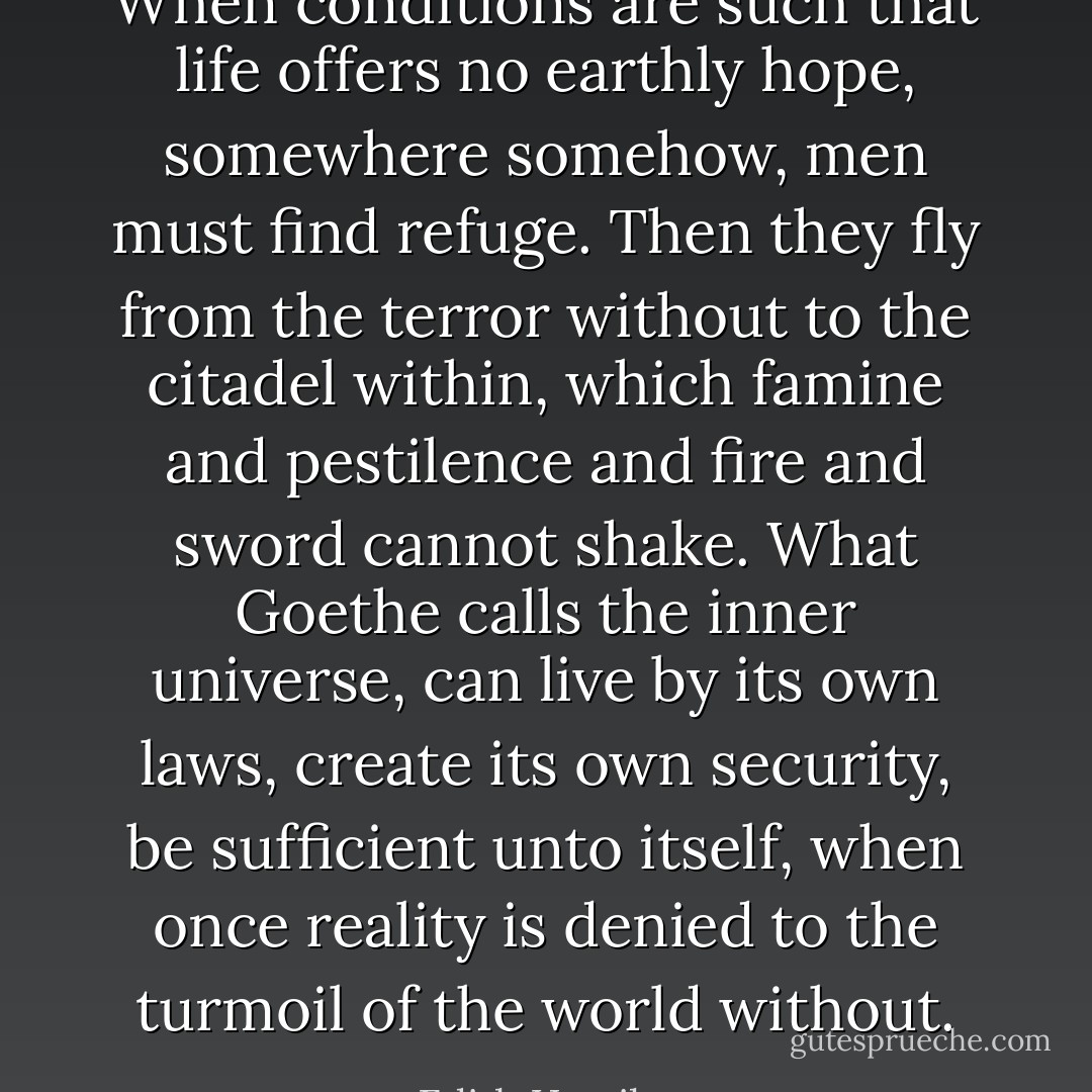 When conditions are such that life offers no earthly hope, somewhere somehow, men must find refuge. Then they fly from the terror without to the citadel within, which famine and pestilence and fire and sword cannot shake. What Goethe calls the inner universe, can live by its own laws, create its own security, be sufficient unto itself, when once reality is denied to the turmoil of the world without. - Edith Hamilton