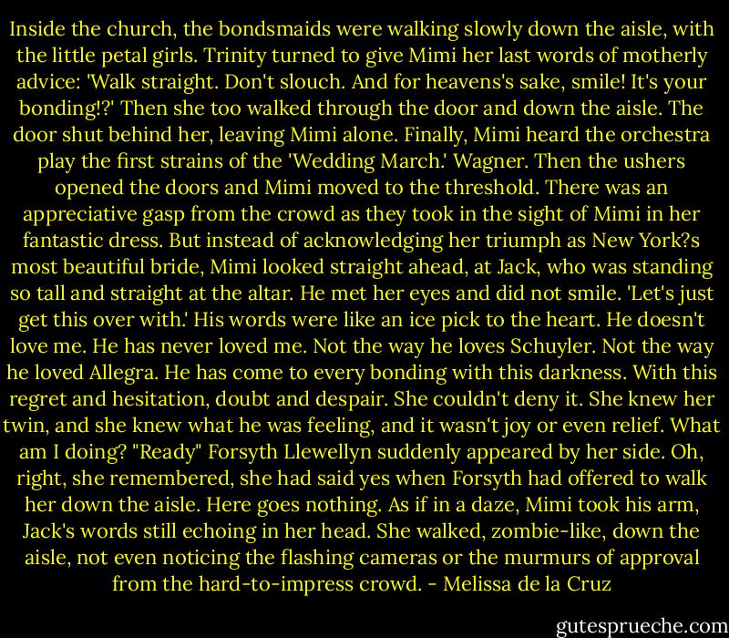 Inside the church, the bondsmaids were walking slowly down the aisle,<br />with the little petal girls. Trinity turned to give Mimi her last words of<br />motherly advice: 'Walk straight. Don't slouch. And for heavens's sake,<br />smile! It's your bonding!?' Then she too walked through the door and<br />down the aisle. The door shut behind her, leaving Mimi alone.<br />Finally, Mimi heard the orchestra play the first strains of the 'Wedding<br />March.' Wagner. Then the ushers opened the doors and Mimi moved to the threshold. There was an appreciative gasp from the crowd as they took in the sight of Mimi in her fantastic dress. But instead of acknowledging her triumph as New York?s most beautiful bride, Mimi looked straight ahead, at Jack, who was standing so tall and straight at the altar. He met her eyes and did not smile.<br />'Let's just get this over with.'<br />His words were like an ice pick to the heart. He doesn't love me. He has<br />never loved me. Not the way he loves Schuyler. Not the way he loved Allegra. He has come to every bonding with this darkness. With this regret and hesitation, doubt and despair. She couldn't deny it. She knew her twin, and she knew what he was feeling, and it wasn't joy or even relief.<br />What am I doing?<br />"Ready" Forsyth Llewellyn suddenly appeared by her side. Oh, right, she<br />remembered, she had said yes when Forsyth had offered to walk her<br />down the aisle.<br />Here goes nothing. As if in a daze, Mimi took his arm, Jack's words still<br />echoing in her head. She walked, zombie-like, down the aisle, not even<br />noticing the flashing cameras or the murmurs of approval from the<br />hard-to-impress crowd. - Melissa de la Cruz