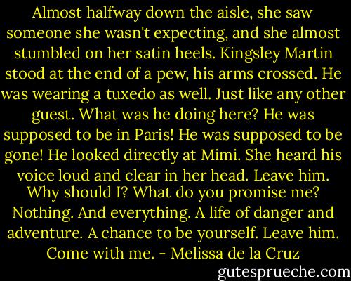 Almost halfway down the aisle, she saw someone she wasn't expecting, and she almost stumbled on her satin heels.<br />Kingsley Martin stood at the end of a pew, his arms crossed. He was wearing a tuxedo as well. Just like any other guest. What was he doing here? He was supposed to be in Paris! He was supposed to be gone!<br />He looked directly at Mimi.<br />She heard his voice loud and clear in her head. Leave him.<br />Why should I? What do you promise me?<br />Nothing. And everything. A life of danger and adventure. A chance to be<br />yourself. Leave him. Come with me. - Melissa de la Cruz