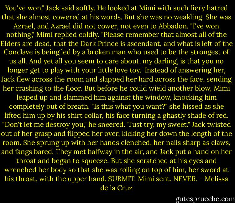 You've won," Jack said softly. He looked at Mimi with such fiery hatred that she almost cowered at his words. But she was no weakling. She was Azrael, and Azrael did not cower, not even to Abbadon.<br />"I've won nothing," Mimi replied coldly. "Please remember that almost all of the Elders are dead, that the<br />Dark Prince is ascendant, and what is left of the Conclave is being led by a broken man who used to be the strongest of us all. And yet all you seem to care about, my darling, is that you no longer get to play with your little love toy."<br />Instead of answering her, Jack flew across the room and slapped her hard across the face, sending her<br />crashing to the floor. But before he could wield another blow, Mimi leaped up and slammed him against the window, knocking him completely out of breath.<br />"Is this what you want?" she hissed as she lifted him up by his shirt collar, his face turning a ghastly shade of red.<br />"Don't let me destroy you," he sneered.<br />"Just try, my sweet."<br />Jack twisted out of her grasp and flipped her over, kicking her down the length of the room. She sprung up with her hands clenched, her nails sharp as claws, and fangs bared. They met halfway in the air, and Jack put a hand on her throat and began to squeeze. But she scratched at his eyes and wrenched her body so that she was rolling on top of him, her sword at his throat, with the upper hand.<br />SUBMIT. Mimi sent.<br />NEVER. - Melissa de la Cruz
