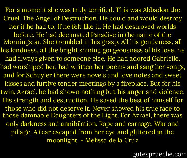 For a moment she was truly terrified. This was Abbadon the Cruel. The Angel of Destruction. He could and would destroy her if he had to. If he felt like it. He had destroyed worlds before. He had decimated Paradise in the name of the Morningstar.<br />She trembled in his grasp.<br />All his gentleness, all his kindness, all the bright shining gorgeousness of his love, he had always given to<br />someone else. He had adored Gabrielle, had worshiped her, had written her poems and sang her songs, and for Schuyler there were novels and love notes and sweet kisses and furtive tender meetings by a fireplace.<br />But for his twin, Azrael, he had shown nothing but his anger and violence. His strength and destruction.<br />He saved the best of himself for those who did not deserve it. Never showed his true face to those damnable Daughters of the Light.<br />For Azrael, there was only darkness and annihilation.<br />Rape and carnage.<br />War and pillage.<br />A tear escaped from her eye and glittered in the moonlight. - Melissa de la Cruz