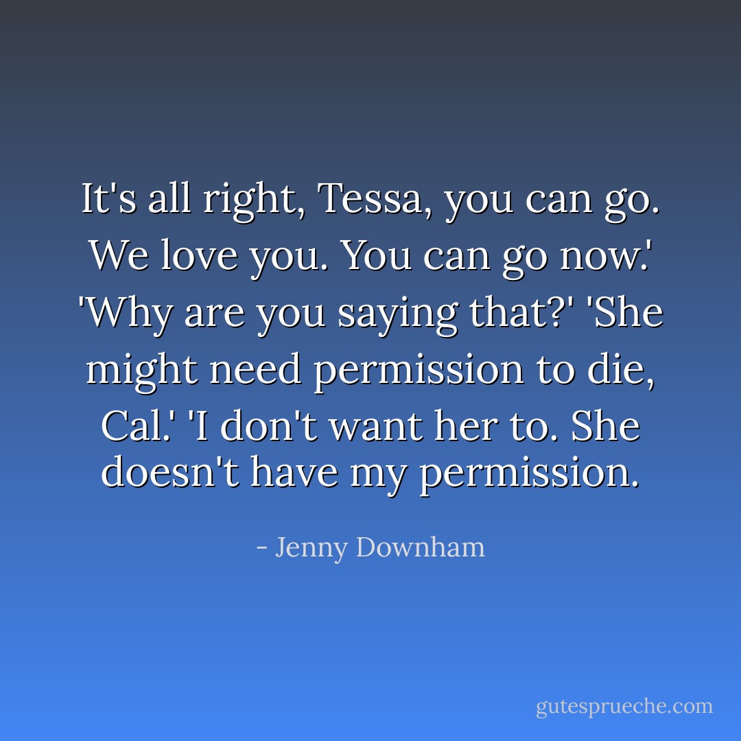 It's all right, Tessa, you can go. We love you. You can go now.'<br />'Why are you saying that?'<br />'She might need permission to die, Cal.'<br />'I don't want her to. She doesn't have my permission. - Jenny Downham