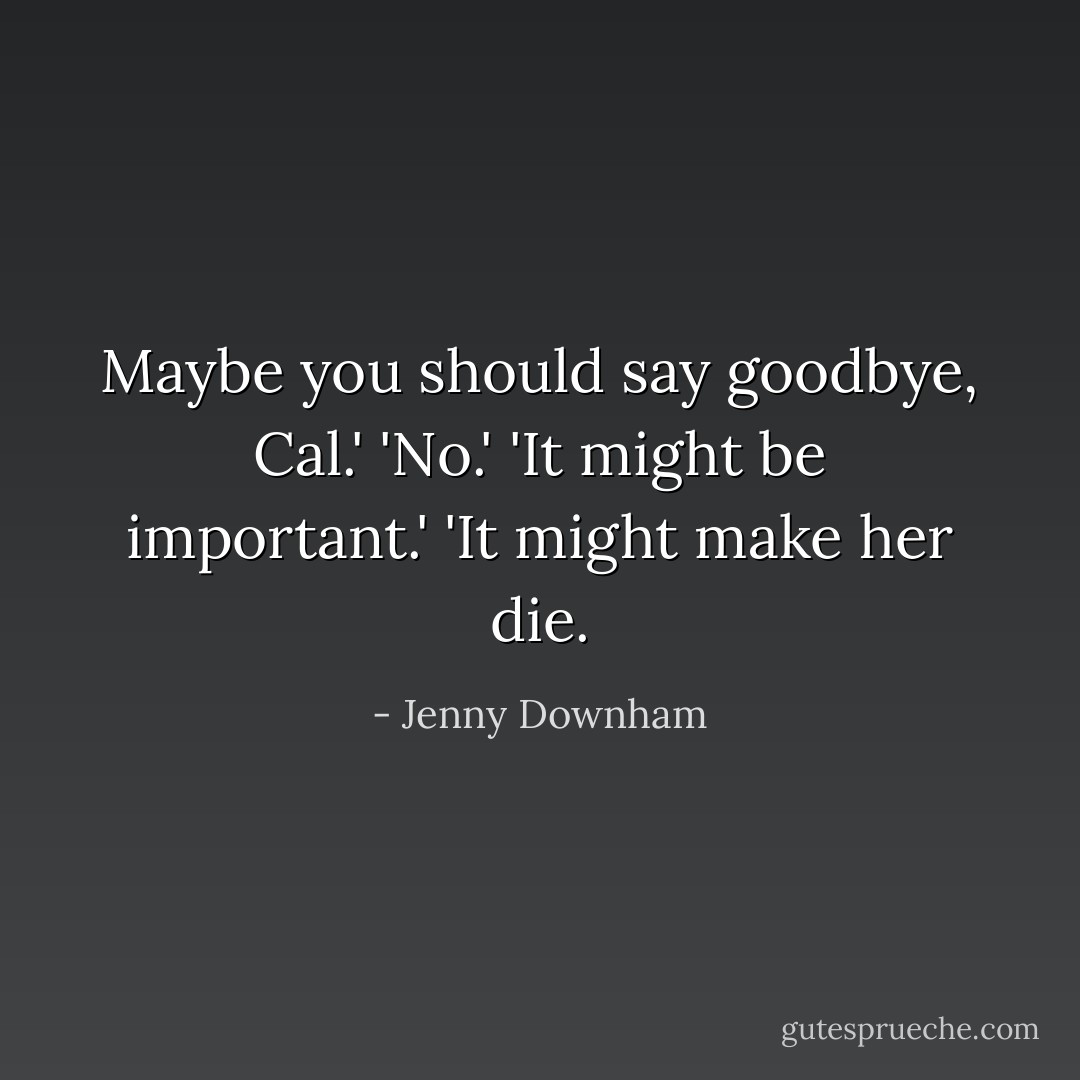 Maybe you should say goodbye, Cal.'<br />'No.'<br />'It might be important.'<br />'It might make her die. - Jenny Downham