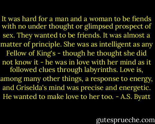 It was hard for a man and a woman to be fiends with no under thought or glimpsed prospect of sex. They wanted to be friends. It was almost a matter of principle. She was as intelligent as any Fellow of King's - though he thought she did not know it - he was in love with her mind as it followed clues through labyrinths. Love is, among many other things, a response to energy, and Griselda's mind was precise and energetic. He wanted to make love to her too. - A.S. Byatt