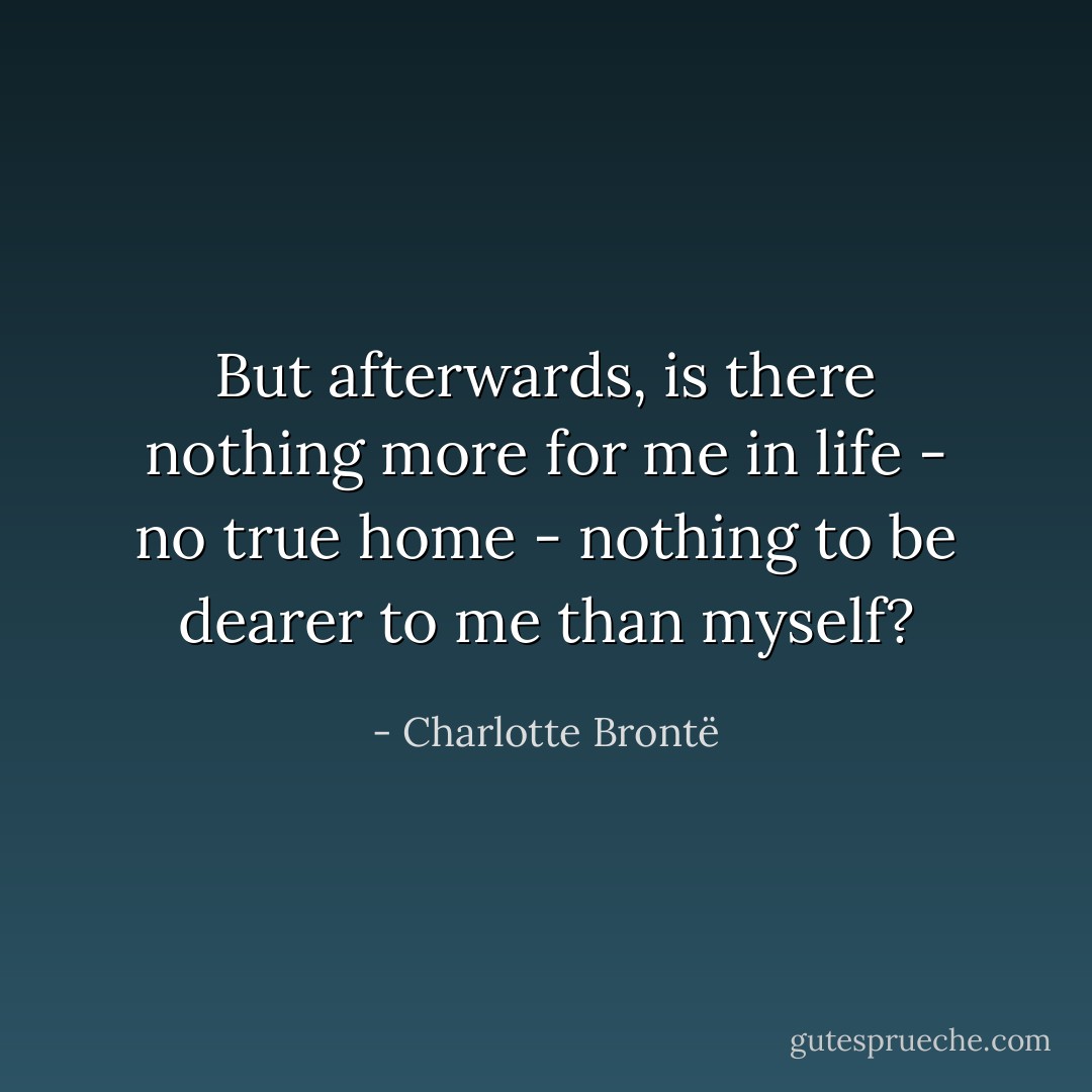 But afterwards, is there nothing more for me in life - no true home - nothing to be dearer to me than myself? - Charlotte Brontë