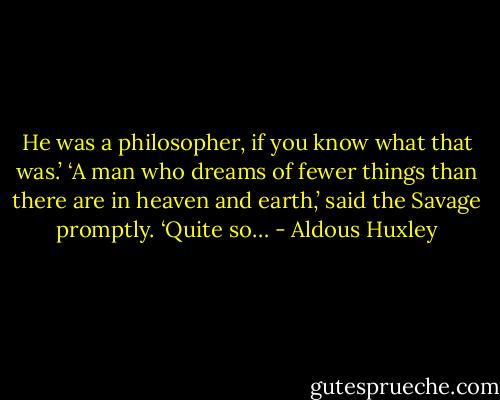 He was a philosopher, if you know what that was.’<br />‘A man who dreams of fewer things than there are in heaven and earth,’ said the Savage promptly.<br />‘Quite so… - Aldous Huxley