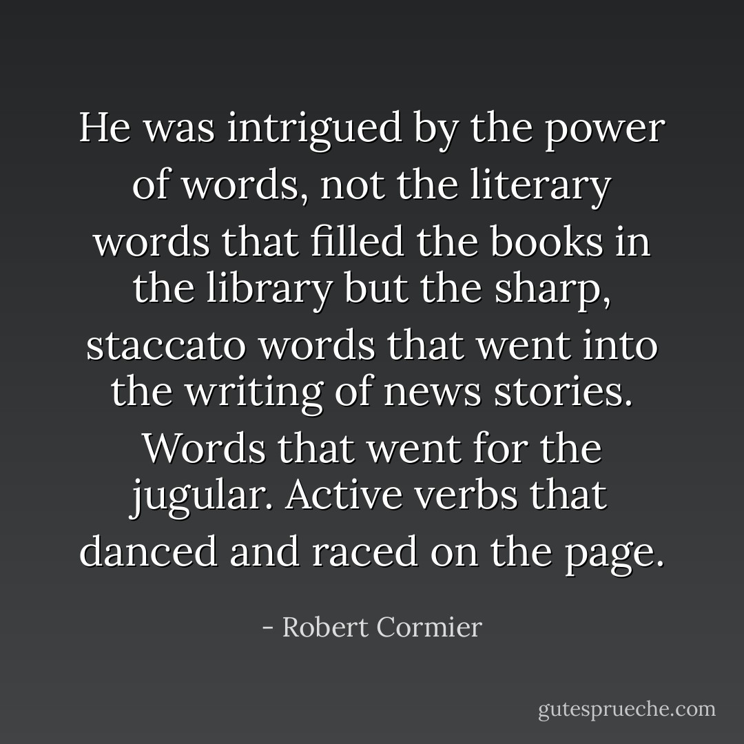 He was intrigued by the power of words, not the literary words that filled the books in the library but the sharp, staccato words that went into the writing of news stories. Words that went for the jugular. Active verbs that danced and raced on the page. - Robert Cormier