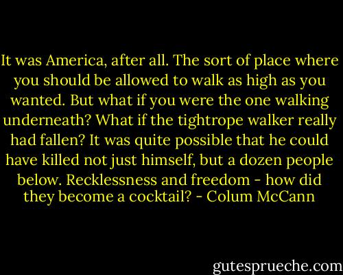 It was America, after all. The sort of place where you should be allowed to walk as high as you wanted. But what if you were the one walking underneath? What if the tightrope walker really had fallen? It was quite possible that he could have killed not just himself, but a dozen people below. Recklessness and freedom - how did they become a cocktail? - Colum McCann