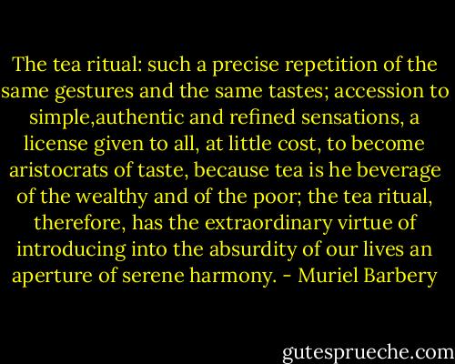 The tea ritual: such a precise repetition of the same gestures and the same tastes; accession to simple,authentic and refined sensations, a license given to all, at little cost, to become aristocrats of taste, because tea is he beverage of the wealthy and of the poor; the tea ritual, therefore, has the extraordinary virtue of introducing into the absurdity of our lives an aperture of serene harmony. - Muriel Barbery