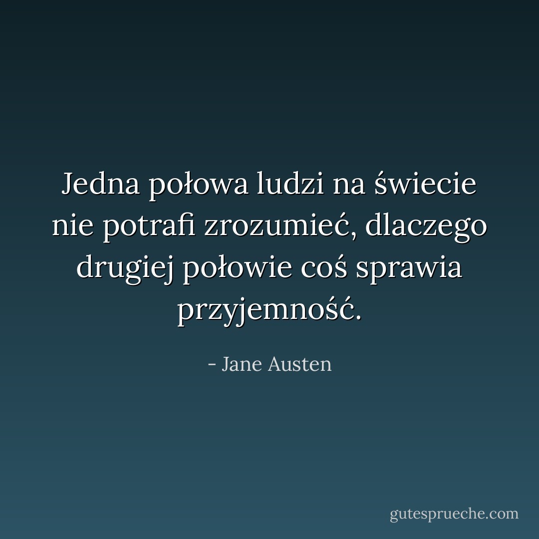 Jedna połowa ludzi na świecie nie potrafi zrozumieć, dlaczego drugiej połowie coś sprawia przyjemność. - Jane Austen