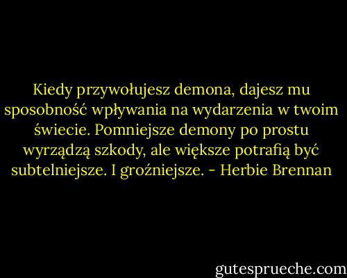 Kiedy przywołujesz demona, dajesz mu sposobność wpływania na wydarzenia w twoim świecie. Pomniejsze demony po prostu wyrządzą szkody, ale większe potrafią być subtelniejsze. I groźniejsze. - Herbie Brennan