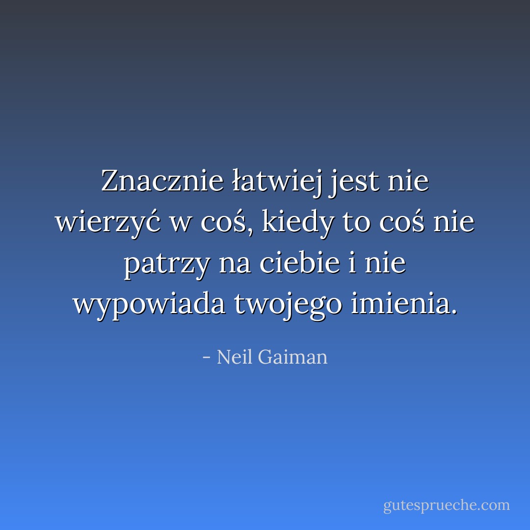 Znacznie łatwiej jest nie wierzyć w coś, kiedy to coś nie patrzy na ciebie i nie wypowiada twojego imienia. - Neil Gaiman