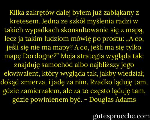 Kilka zakrętów dalej byłem już zabłąkany z kretesem. Jedna ze szkół myślenia radzi w takich wypadkach skonsultowanie się z mapą, lecz ja takim ludziom mówię po prostu: „A co, jeśli się nie ma mapy? A co, jeśli ma się tylko mapę Dordogne?” Moja strategia wygląda tak: znajduję samochód albo najbliższy jego ekwiwalent, który wygląda tak, jakby wiedział, dokąd zmierza, i jadę za nim. Rzadko ląduję tam, gdzie zamierzałem, ale za to często ląduję tam, gdzie powinienem być. - Douglas Adams