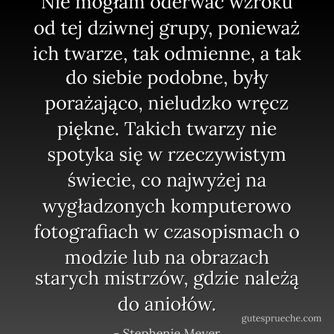 Nie mogłam oderwać wzroku od tej dziwnej grupy, ponieważ ich twarze, tak odmienne, a tak do siebie podobne, były porażająco, nieludzko wręcz piękne. Takich twarzy nie spotyka się w rzeczywistym świecie, co najwyżej na wygładzonych komputerowo fotografiach w czasopismach o modzie lub na obrazach starych mistrzów, gdzie należą do aniołów. - Stephenie Meyer