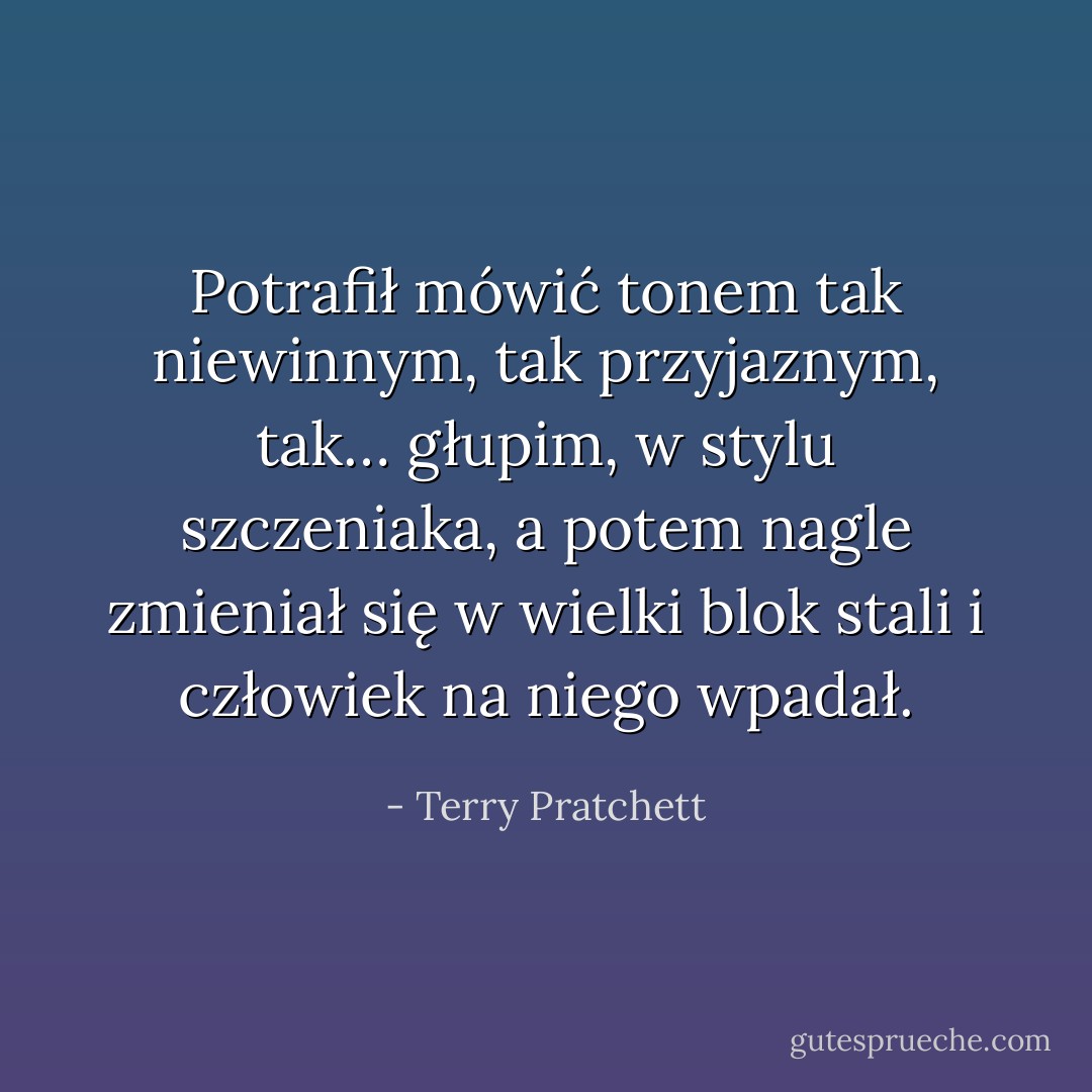 Potrafił mówić tonem tak niewinnym, tak przyjaznym, tak… głupim, w stylu szczeniaka, a potem nagle zmieniał się w wielki blok stali i człowiek na niego wpadał. - Terry Pratchett