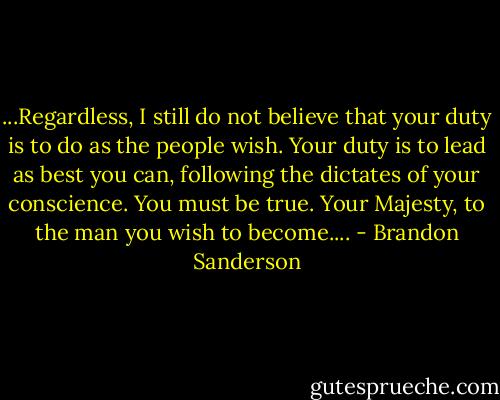 ...Regardless, I still do not believe that your duty is to do as the people wish. Your duty is to lead as best you can, following the dictates of your conscience. You must be true. Your Majesty, to the man you wish to become.... - Brandon Sanderson