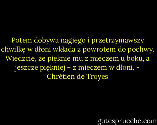 Potem dobywa nagiego i przetrzymawszy chwilkę w dłoni wkłada z powrotem do pochwy. Wiedzcie, że pięknie mu z mieczem u boku, a jeszcze piękniej – z mieczem w dłoni. - Chrétien de Troyes