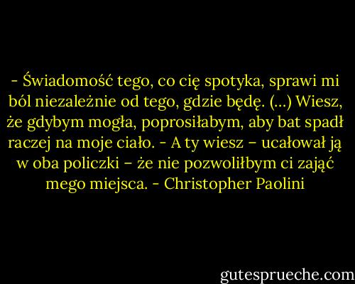 - Świadomość tego, co cię spotyka, sprawi mi ból niezależnie od tego, gdzie będę. (…) Wiesz, że gdybym mogła, poprosiłabym, aby bat spadł raczej na moje ciało.<br />- A ty wiesz – ucałował ją w oba policzki – że nie pozwoliłbym ci zająć mego miejsca. - Christopher Paolini