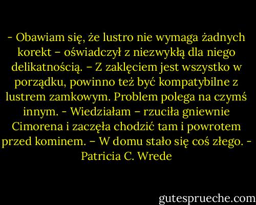 - Obawiam się, że lustro nie wymaga żadnych korekt – oświadczył z niezwykłą dla niego delikatnością. – Z zaklęciem jest wszystko w porządku, powinno też być kompatybilne z lustrem zamkowym. Problem polega na czymś innym.<br />- Wiedziałam – rzuciła gniewnie Cimorena i zaczęła chodzić tam i powrotem przed kominem. – W domu stało się coś złego. - Patricia C. Wrede