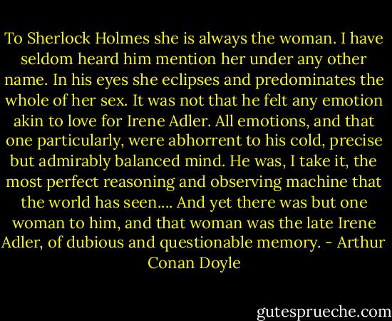 To Sherlock Holmes she is always the woman. I have seldom heard him mention her under any other name. In his eyes she eclipses and predominates the whole of her sex. It was not that he felt any emotion akin to love for Irene Adler. All emotions, and that one particularly, were abhorrent to his cold, precise but admirably balanced mind. He was, I take it, the most perfect reasoning and observing machine that the world has seen.... And yet there was but one woman to him, and that woman was the late Irene Adler, of dubious and questionable memory. - Arthur Conan Doyle