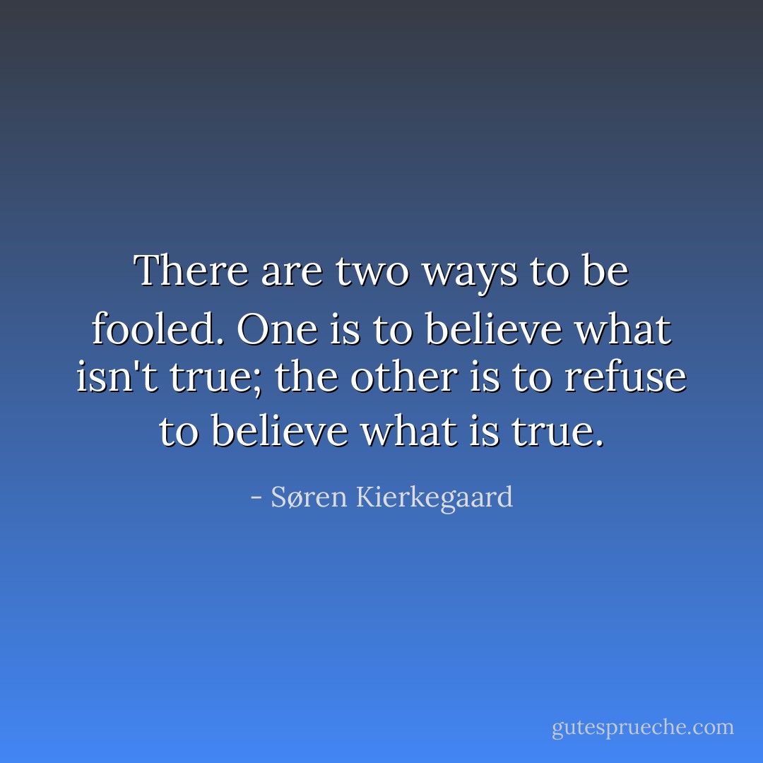 There are two ways to be fooled. One is to believe what isn't true; the other is to refuse to believe what is true. - Søren Kierkegaard