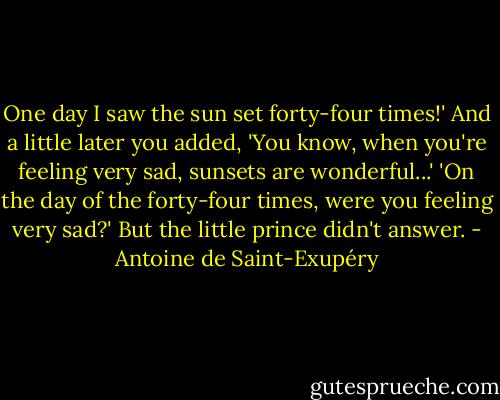 One day I saw the sun set forty-four times!' And a little later you added, 'You know, when you're feeling very sad, sunsets are wonderful...'<br />'On the day of the forty-four times, were you feeling very sad?'<br />But the little prince didn't answer. - Antoine de Saint-Exupéry