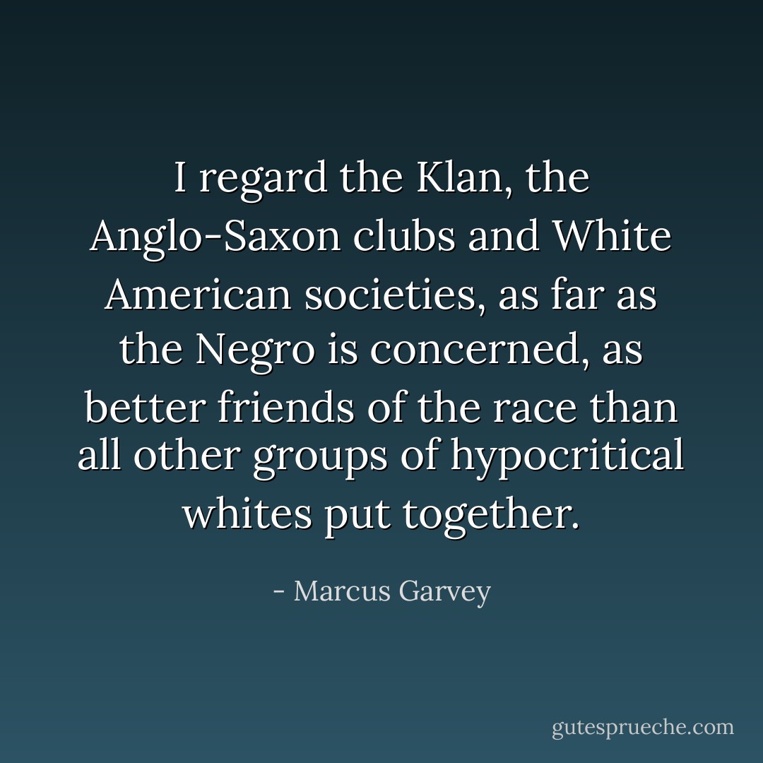 I regard the Klan, the Anglo-Saxon clubs and White American societies, as far as the Negro is concerned, as better friends of the race than all other groups of hypocritical whites put together. - Marcus Garvey