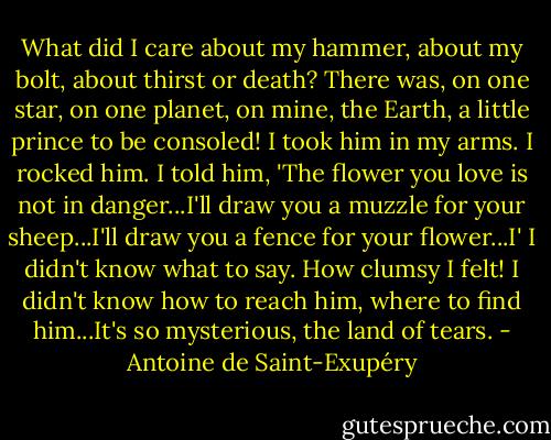 What did I care about my hammer, about my bolt, about thirst or death? There was, on one star, on one planet, on mine, the Earth, a little prince to be consoled! I took him in my arms. I rocked him. I told him, 'The flower you love is not in danger...I'll draw you a muzzle for your sheep...I'll draw you a fence for your flower...I' I didn't know what to say. How clumsy I felt! I didn't know how to reach him, where to find him...It's so mysterious, the land of tears. - Antoine de Saint-Exupéry