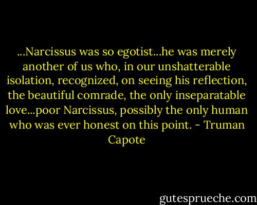 ...Narcissus was so egotist...he was merely another of us who, in our unshatterable isolation, recognized, on seeing his reflection, the beautiful comrade, the only inseparatable love...poor Narcissus, possibly the only human who was ever honest on this point. - Truman Capote