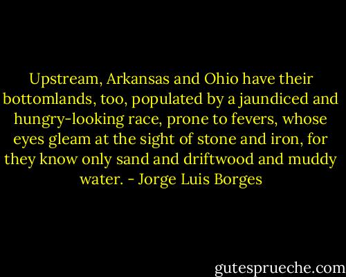 Upstream, Arkansas and Ohio have their bottomlands, too, populated by a jaundiced and hungry-looking race, prone to fevers, whose eyes gleam at the sight of stone and iron, for they know only sand and driftwood and muddy water. - Jorge Luis Borges