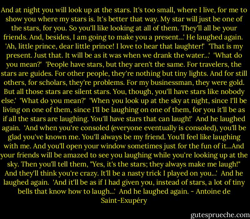 And at night you will look up at the stars. It's too small, where I live, for me to show you where my stars is. It's better that way. My star will just be one of the stars, for you. So you'll like looking at all of them. They'll all be your friends. And, besides, I am going to make you a present...' He laughed again.<br /><br />'Ah, little prince, dear little prince! I love to hear that laughter!'<br /><br />'That is my present. Just that. It will be as it was when we drank the water...'<br /><br />'What do you mean?'<br /><br />'People have stars, but they aren't the same. For travelers, the stars are guides. For other people, they're nothing but tiny lights. And for still others, for scholars, they're problems. For my businessman, they were gold. But all those stars are silent stars. You, though, you'll have stars like nobody else.'<br /><br />'What do you mean?'<br /><br />'When you look up at the sky at night, since I'll be living on one of them, since I'll be laughing on one of them, for you it'll be as if all the stars are laughing. You'll have stars that can laugh!'<br /><br />And he laughed again.<br /><br />'And when you're consoled (everyone eventually is consoled), you'll be glad you've known me. You'll always be my friend. You'll feel like laughing with me. And you'll open your window sometimes just for the fun of it...And your friends will be amazed to see you laughing while you're looking up at the sky. Then you'll tell them, "Yes, it's the stars; they always make me laugh!" And they'll think you're crazy. It'll be a nasty trick I played on you...'<br /><br />And he laughed again.<br /><br />'And it'll be as if I had given you, instead of stars, a lot of tiny bells that know how to laugh...'<br /><br />And he laughed again. - Antoine de Saint-Exupéry