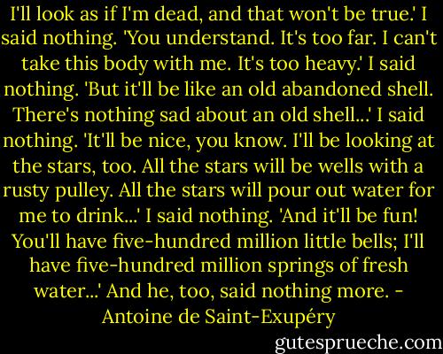 I'll look as if I'm dead, and that won't be true.'<br />I said nothing.<br />'You understand. It's too far. I can't take this body with me. It's too heavy.'<br />I said nothing.<br />'But it'll be like an old abandoned shell. There's nothing sad about an old shell...'<br />I said nothing.<br />'It'll be nice, you know. I'll be looking at the stars, too. All the stars will be wells with a rusty pulley. All the stars will pour out water for me to drink...'<br />I said nothing.<br />'And it'll be fun! You'll have five-hundred million little bells; I'll have five-hundred million springs of fresh water...'<br />And he, too, said nothing more. - Antoine de Saint-Exupéry