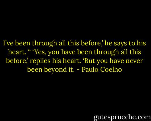 I’ve been through all this before,’ he says to his heart.<br />“ ‘Yes, you have been through all this before,’ replies his heart. ‘But you have never been beyond it. - Paulo Coelho