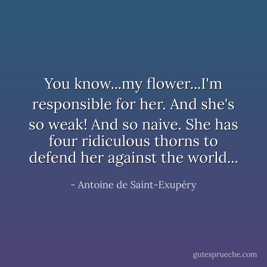 You know...my flower...I'm responsible for her. And she's so weak! And so naive. She has four ridiculous thorns to defend her against the world... - Antoine de Saint-Exupéry