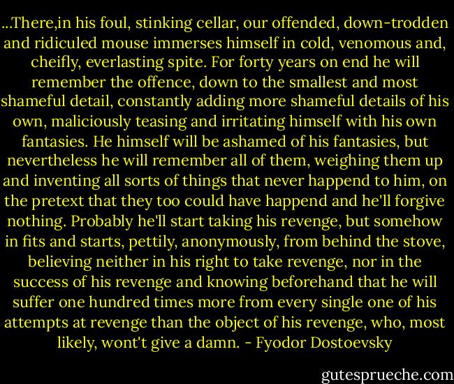 ...There,in his foul, stinking cellar, our offended, down-trodden and ridiculed mouse immerses himself in cold, venomous and, cheifly, everlasting spite. For forty years on end he will remember the offence, down to the smallest and most shameful detail, constantly adding more shameful details of his own, maliciously teasing and irritating himself with his own fantasies. He himself will be ashamed of his fantasies, but nevertheless he will remember all of them, weighing them up and inventing all sorts of things that never happend to him, on the pretext that they too could have happend and he'll forgive nothing. Probably he'll start taking his revenge, but somehow in fits and starts, pettily, anonymously, from behind the stove, believing neither in his right to take revenge, nor in the success of his revenge and knowing beforehand that he will suffer one hundred times more from every single one of his attempts at revenge than the object of his revenge, who, most likely, wont't give a damn. - Fyodor Dostoevsky
