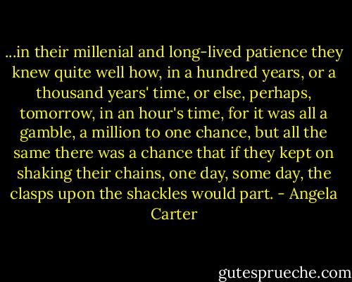 ...in their millenial and long-lived patience they knew quite well how, in a hundred years, or a thousand years' time, or else, perhaps, tomorrow, in an hour's time, for it was all a gamble, a million to one chance, but all the same there was a chance that if they kept on shaking their chains, one day, some day, the clasps upon the shackles would part. - Angela Carter