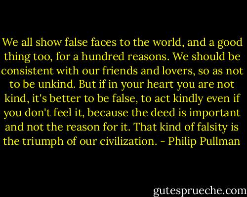 We all show false faces to the world, and a good thing too, for a hundred reasons. We should be consistent with our friends and lovers, so as not to be unkind. But if in your heart you are not kind, it's better to be false, to act kindly even if you don't feel it, because the deed is important and not the reason for it.<br />That kind of falsity is the triumph of our civilization. - Philip Pullman
